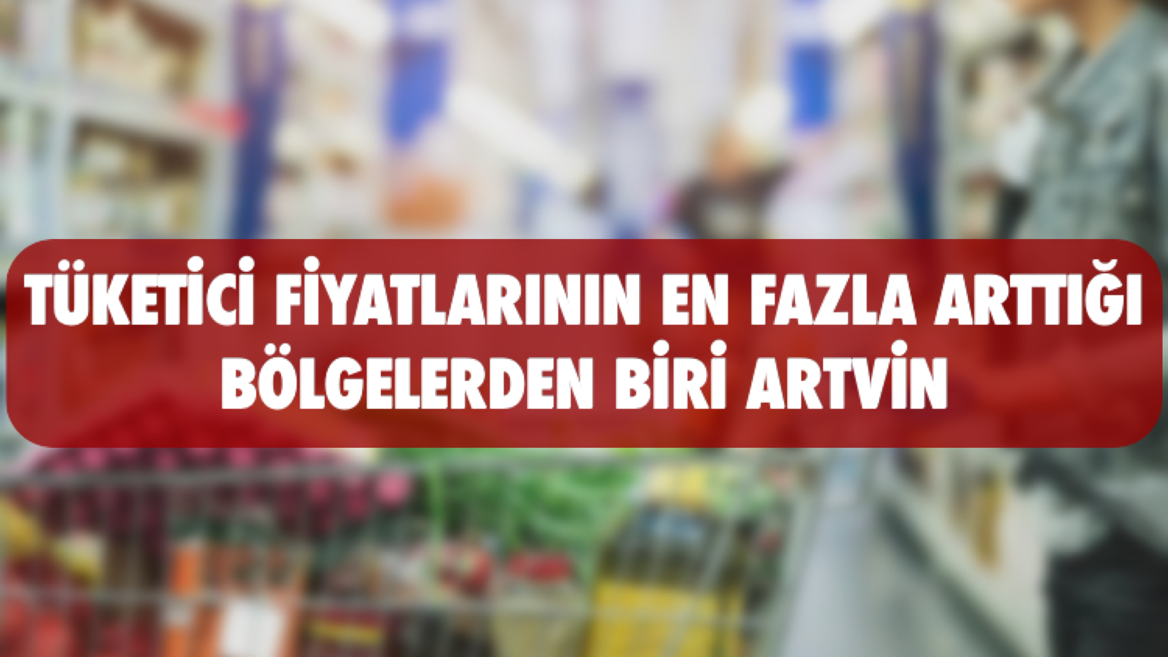 Tüketici Fiyatlarının En Çok Arttığı Bölgelerden Biri de “Artvin”