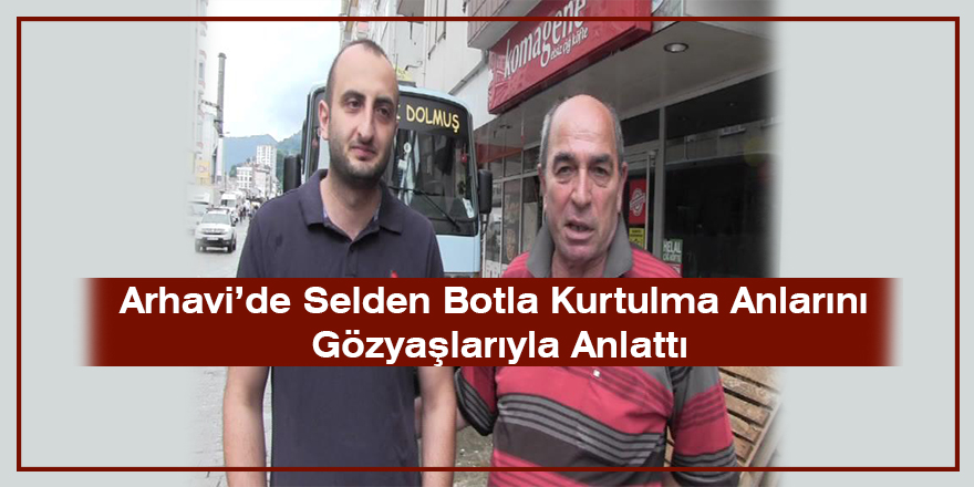 Arhavi’de Selden Botla Kurtulma Anlarını Gözyaşlarıyla Anlattı