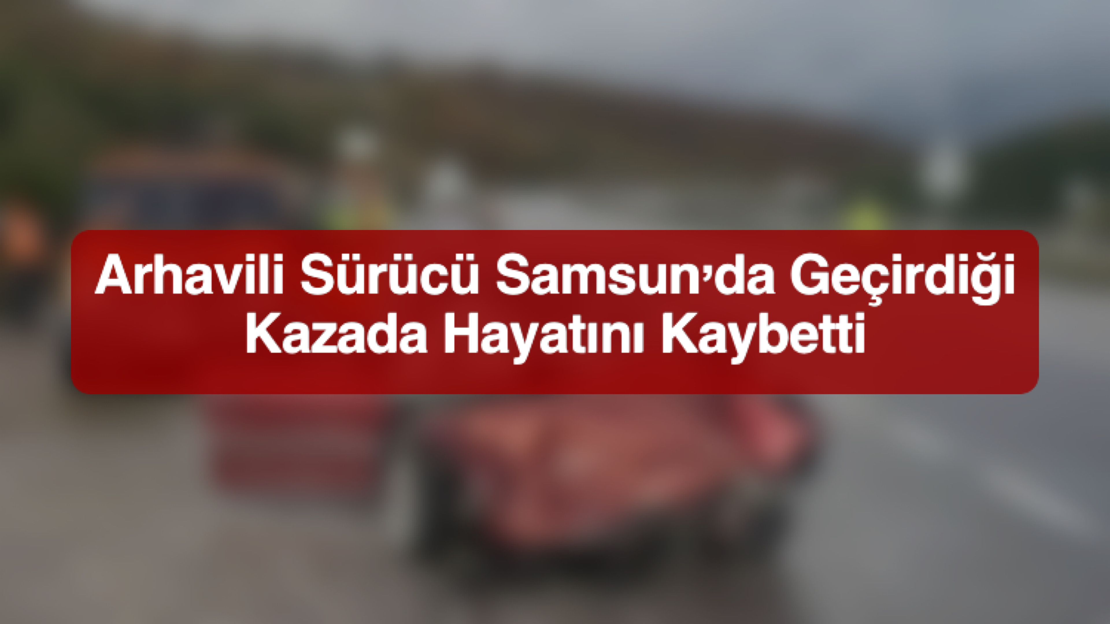 Arhavili Sürücü Samsun’da Geçirdiği Kazada Hayatını Kaybetti